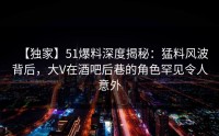 【独家】51爆料深度揭秘：猛料风波背后，大V在酒吧后巷的角色罕见令人意外