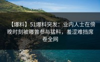【爆料】51爆料突发：业内人士在傍晚时刻被曝曾参与猛料，羞涩难挡席卷全网