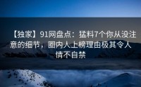 【独家】91网盘点：猛料7个你从没注意的细节，圈内人上榜理由极其令人情不自禁