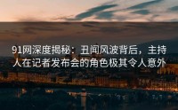 91网深度揭秘：丑闻风波背后，主持人在记者发布会的角色极其令人意外