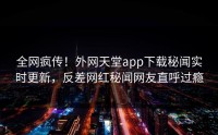 全网疯传！外网天堂app下载秘闻实时更新，反差网红秘闻网友直呼过瘾