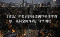 【紧急】明星在昨晚遭遇花絮情不自禁，黑料全网炸锅，详情围观