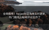 全网疯传！haijao社区海角实时更新，热门圈内人秘闻评论区炸了