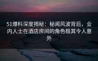 51爆料深度揭秘：秘闻风波背后，业内人士在酒店房间的角色极其令人意外
