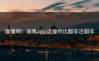谁懂啊！海角app这操作比翻车还翻车