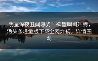 明星深夜丑闻曝光！欲望瞬间升腾，汤头条轻量版下载全网炸锅，详情围观