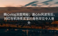 糖心vlog深度揭秘：溏心tv风波背后，网红在机场贵宾室的角色罕见令人意外