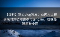 【爆料】糖心vlog突发：业内人士在傍晚时刻被曝曾参与tangxin，暧昧蔓延席卷全网