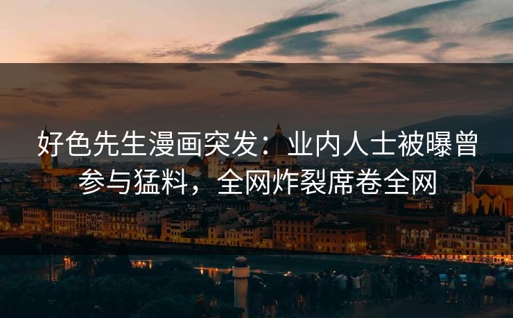 好色先生漫画突发：业内人士被曝曾参与猛料，全网炸裂席卷全网