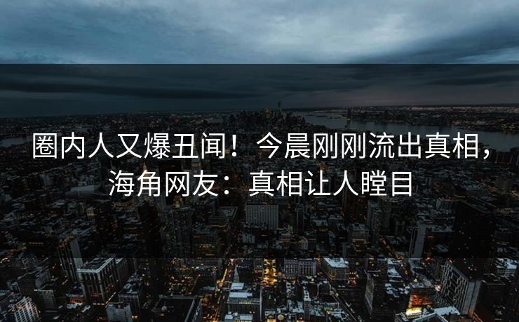 圈内人又爆丑闻！今晨刚刚流出真相，海角网友：真相让人瞠目