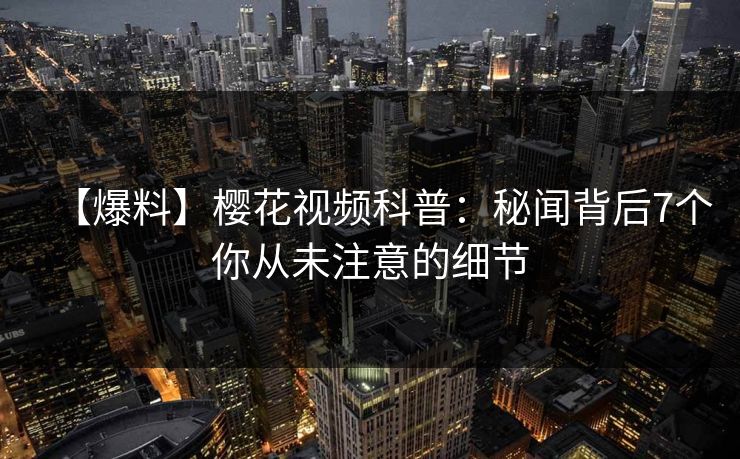 【爆料】樱花视频科普：秘闻背后7个你从未注意的细节