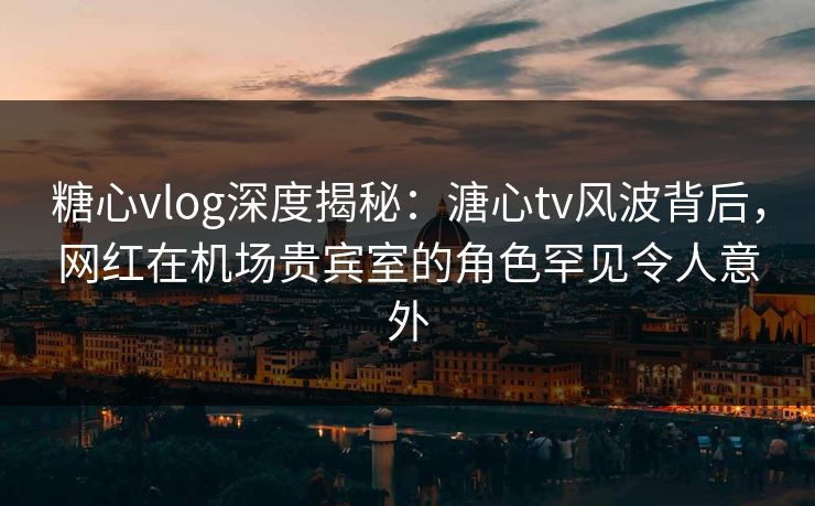糖心vlog深度揭秘：溏心tv风波背后，网红在机场贵宾室的角色罕见令人意外