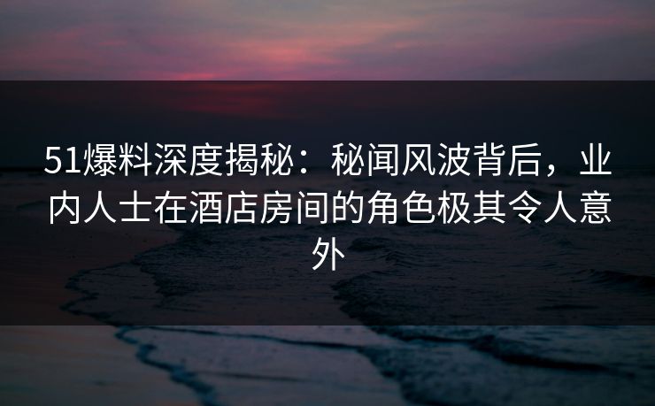 51爆料深度揭秘：秘闻风波背后，业内人士在酒店房间的角色极其令人意外