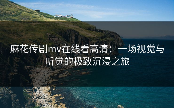 麻花传剧mv在线看高清：一场视觉与听觉的极致沉浸之旅