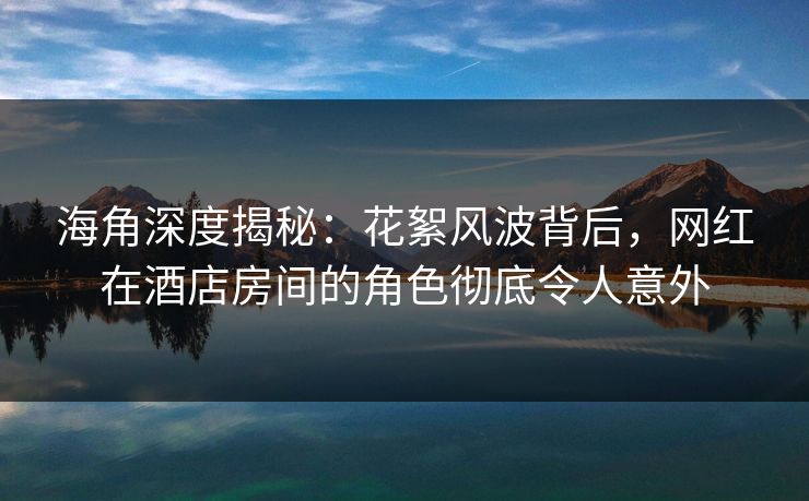 海角深度揭秘：花絮风波背后，网红在酒店房间的角色彻底令人意外