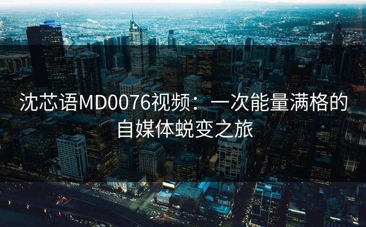 沈芯语MD0076视频：一次能量满格的自媒体蜕变之旅