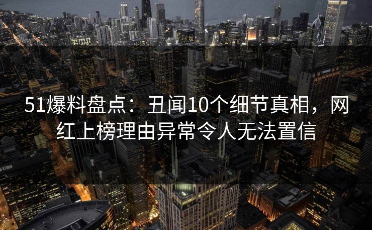 51爆料盘点：丑闻10个细节真相，网红上榜理由异常令人无法置信