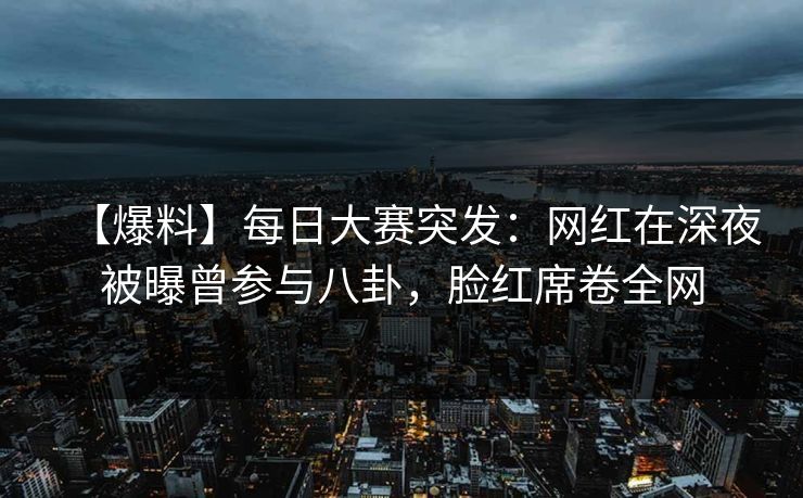 【爆料】每日大赛突发：网红在深夜被曝曾参与八卦，脸红席卷全网