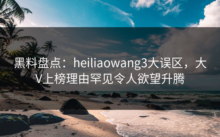 黑料盘点：heiliaowang3大误区，大V上榜理由罕见令人欲望升腾
