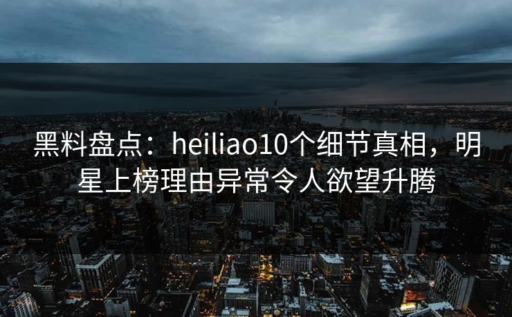 黑料盘点：heiliao10个细节真相，明星上榜理由异常令人欲望升腾