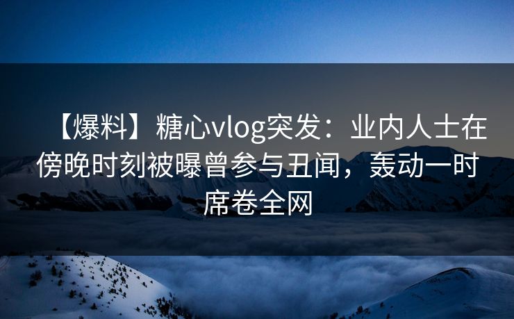 【爆料】糖心vlog突发：业内人士在傍晚时刻被曝曾参与丑闻，轰动一时席卷全网