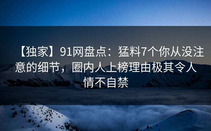 【独家】91网盘点：猛料7个你从没注意的细节，圈内人上榜理由极其令人情不自禁
