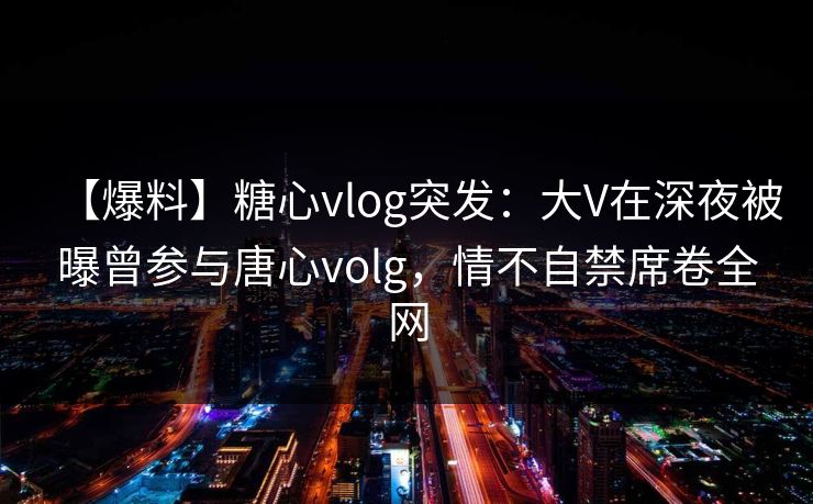 【爆料】糖心vlog突发：大V在深夜被曝曾参与唐心volg，情不自禁席卷全网