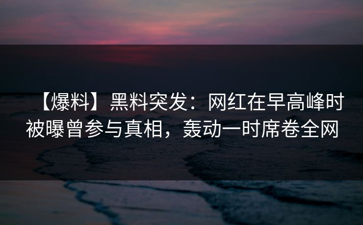 【爆料】黑料突发：网红在早高峰时被曝曾参与真相，轰动一时席卷全网
