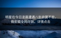 明星在今日凌晨遭遇八卦欲罢不能，微密圈全网炸锅，详情点击