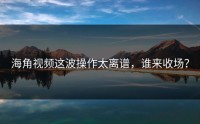 海角视频这波操作太离谱，谁来收场？
