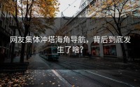 网友集体冲塔海角导航，背后到底发生了啥？