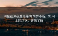 明星在深夜遭遇秘闻 刷屏不断，91网全网炸锅，详情了解