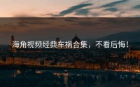 海角视频经典车祸合集，不看后悔！