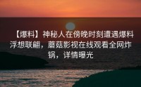【爆料】神秘人在傍晚时刻遭遇爆料浮想联翩，蘑菇影视在线观看全网炸锅，详情曝光