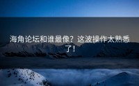 海角论坛和谁最像？这波操作太熟悉了！