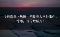 今日海角上热搜：明星卷入八卦事件，惊爆，评论数破万！