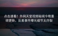 点击速看！外网天堂视频秘闻今晚重磅更新，反差事件曝光细节太炸裂