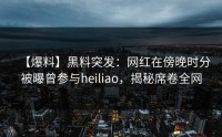 【爆料】黑料突发：网红在傍晚时分被曝曾参与heiliao，揭秘席卷全网