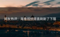 网友热评：海角视频简直刷新了下限