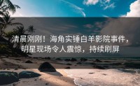 清晨刚刚！海角实锤白羊影院事件，明星现场令人震惊，持续刷屏