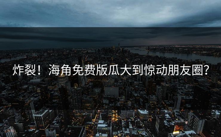 炸裂！海角免费版瓜大到惊动朋友圈？