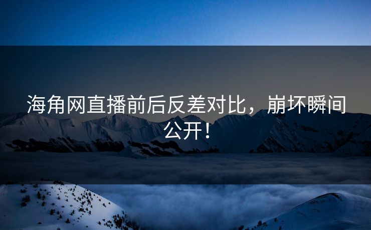 海角网直播前后反差对比，崩坏瞬间公开！