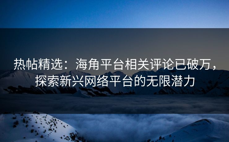 热帖精选：海角平台相关评论已破万，探索新兴网络平台的无限潜力