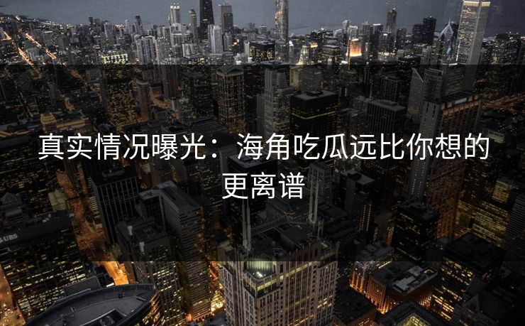 真实情况曝光：海角吃瓜远比你想的更离谱