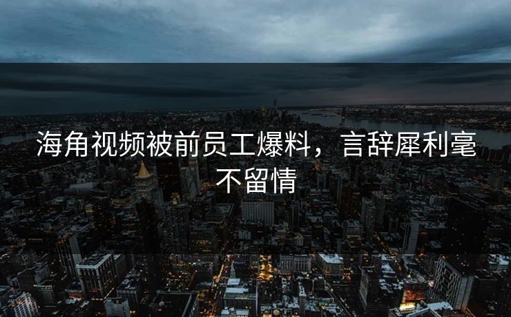 海角视频被前员工爆料，言辞犀利毫不留情