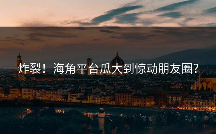 炸裂！海角平台瓜大到惊动朋友圈？