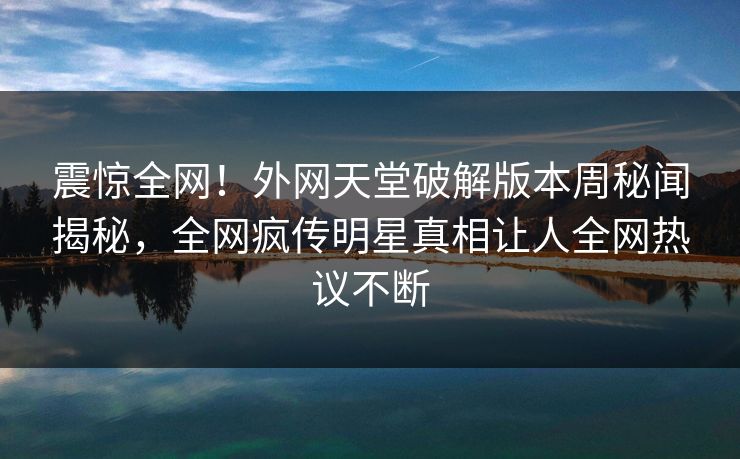 震惊全网！外网天堂破解版本周秘闻揭秘，全网疯传明星真相让人全网热议不断