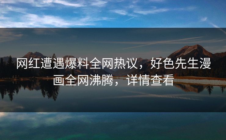 网红遭遇爆料全网热议，好色先生漫画全网沸腾，详情查看