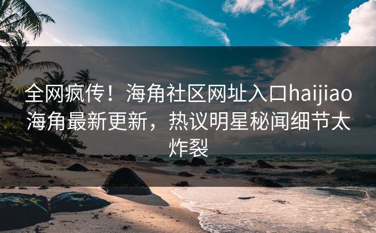 全网疯传！海角社区网址入口haijiao海角最新更新，热议明星秘闻细节太炸裂