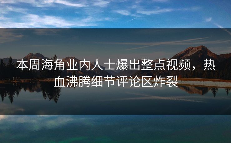 本周海角业内人士爆出整点视频，热血沸腾细节评论区炸裂